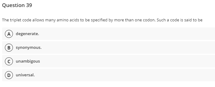 Question 39
The triplet code allows many amino acids to be specified by more than one codon. Such a code is said to be
(A) degenerate.
B) synonymous.
(c) unambigous
(D) universal.