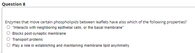 Question 8
Enzymes that move certain phospholipids between leaflets have also which of the following properties?
O "Interacts with neighboring epithelial cells, or the basal membrane"
Blocks post-synaptic membrane
Transport proteins
Play a role in establishing and maintaining membrane lipid asymmetry