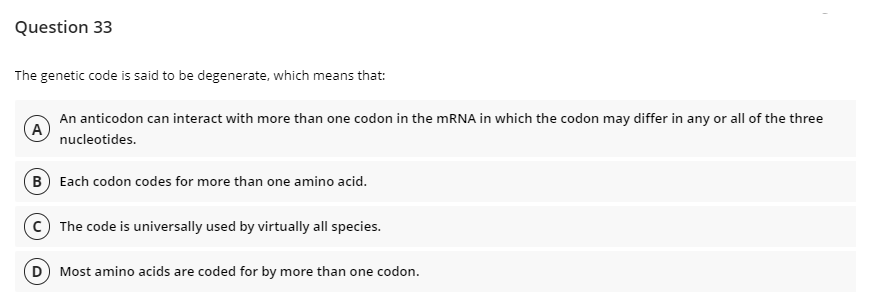 Question 33
The genetic code is said to be degenerate, which means that:
A
An anticodon can interact with more than one codon in the mRNA in which the codon may differ in any or all of the three
nucleotides.
B) Each codon codes for more than one amino acid.
(C) The code is universally used by virtually all species.
(D) Most amino acids are coded for by more than one codon.