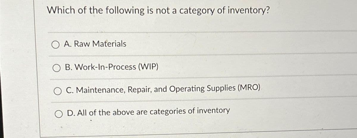 Which of the following is not a category of inventory?
O A. Raw Materials
B. Work-In-Process (WIP)
C. Maintenance, Repair, and Operating Supplies (MRO).
OD. All of the above are categories of inventory