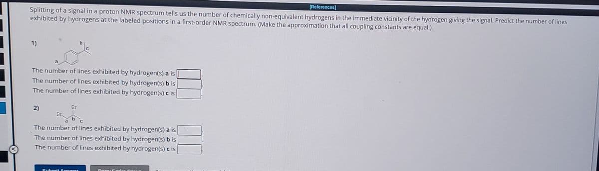 [References]
Splitting of a signal in a proton NMR spectrum tells us the number of chemically non-equivalent hydrogens in the immediate vicinity of the hydrogen giving the signal. Predict the number of lines
exhibited by hydrogens at the labeled positions in a first-order NMR spectrum. (Make the approximation that all coupling constants are equal.)
1)
a
The number of lines exhibited by hydrogen(s) a is
The number of lines exhibited by hydrogen(s) b is
The number of lines exhibited by hydrogen(s) c is
2)
Br.
a
Br
The number of lines exhibited by hydrogen(s) a is
The number of lines exhibited by hydrogen(s) bis
The number of lines exhibited by hydrogen(s) c is
Sushmit A