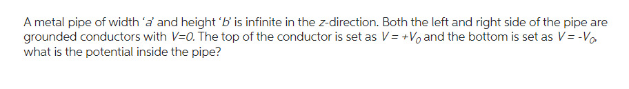 A metal pipe of width 'a' and height 'b' is infinite in the z-direction. Both the left and right side of the pipe are
grounded conductors with V=0. The top of the conductor is set as V = +Vo and the bottom is set as V = -Vo,
what is the potential inside the pipe?