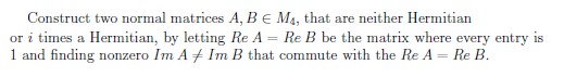 Construct two normal matrices A, B € M4, that are neither Hermitian
or i times a Hermitian, by letting Re A = Re B be the matrix where every entry is
1 and finding nonzero Im A + Im B that commute with the Re A = Re B.