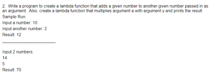 2. Write a program to create a lambda function that adds a given number to another given number passed in as
an argument. Also, create a lambda function that multiplies argument a with argument y and prints the result.
Sample Run:
Input a number: 10
Input another number: 2
Result 12
Input 2 numbers:
14
5
Result: 70
