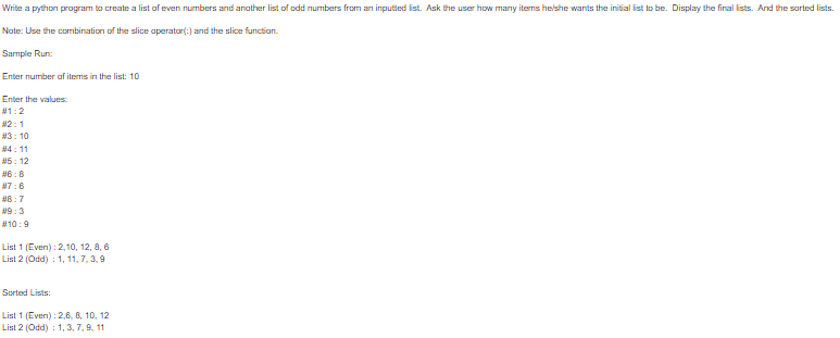 Write a python program to create a list of even numbers and anather list of odd numbers from an inputted ist. Ask the user how many iterms helshe wants the initial ist to be. Display the final ists. And the sorted lists.
Note: Use the combination of the slice aperator(:) and the slice function.
Sample Run:
Enter number of items in the list: 10
Enter the values:
#1:2
#2:1
#3: 10
#4: 11
#5: 12
#6:8
#7:6
#8:7
#9:3
#10:9
List 1 (Even) : 2,10, 12, 8, 6
List 2 (Odd) : 1, 11, 7, 3,9
Sorted Lists:
List 1 (Even) : 2,6, 8, 10, 12
List 2 (Odd) : 1, 3, 7, 9, 11
