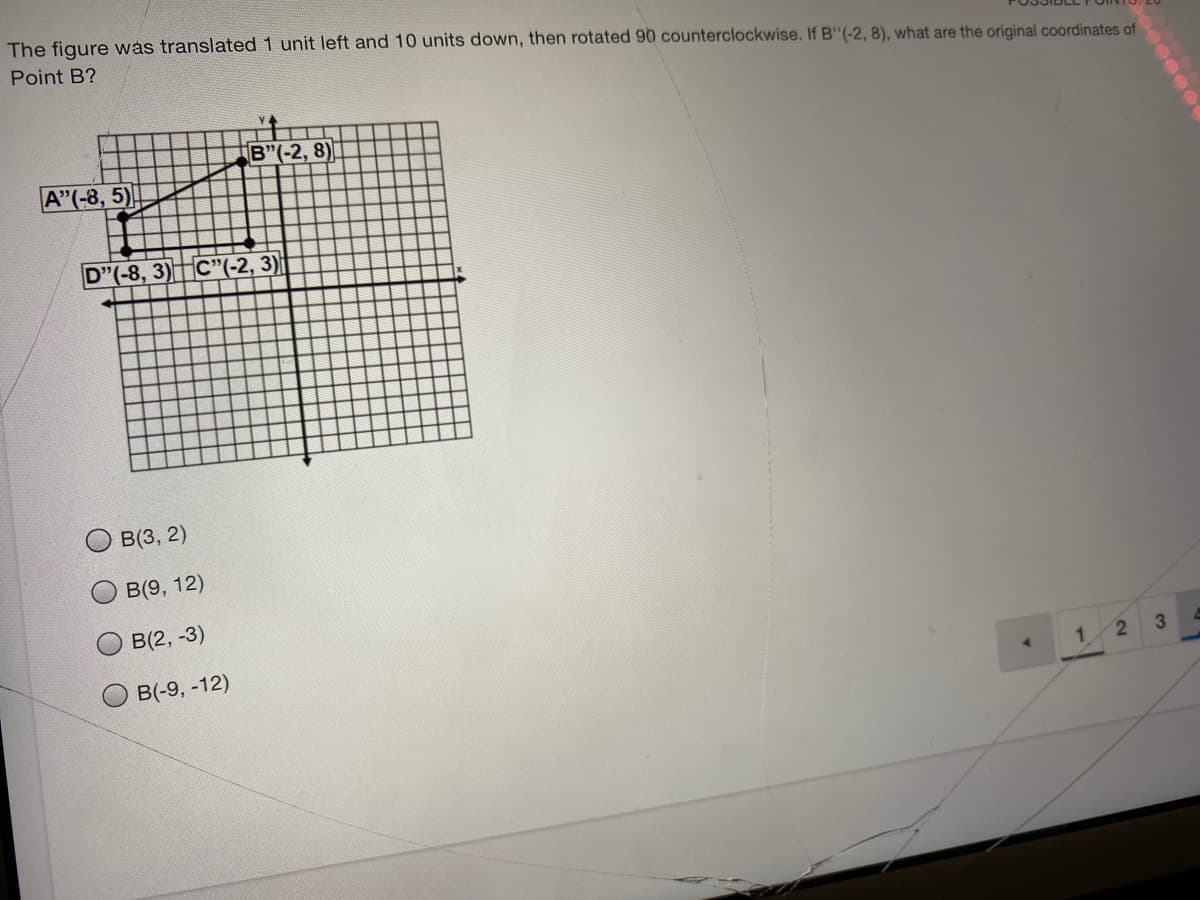 The figure was translated 1 unit left and 10 units down, then rotated 90 counterclockwise. If B"(-2, 8), what are the original coordinates of
Point B?
B"(-2, 8)
A"(-8, 5)
D"(-8, 3)C"(-2, 3)|
B(3, 2)
B(9, 12)
B(2, -3)
B(-9, -12)
2
