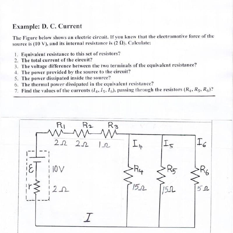 Example: D. C. Current
The Figure below shows an electric circuit. If you knew that the electromotive force of the
source is (10 V), and its internal resistance is (2 Q). Calculate:
1. Equivalent resistance to this set of resistors?
2. The total current of the circuit?
3. The voltage difference between the two terminals of the equivalent resistance?
4. The power provided by the source to the circuit?
5. The power dissipated inside the source?
6. The thermal power dissipated in the equivalent resistance?
7. Find the values of the currents (14, 15, I6), passing through the resistors (R4, R5, R6)?
RI
R2
R3
Is
I6
10V
R4
R5
152
15L
L---
