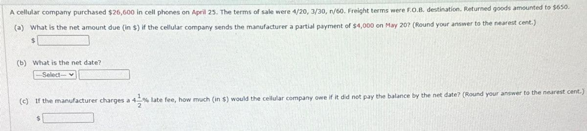 A cellular company purchased $26,600 in cell phones on April 25. The terms of sale were 4/20, 3/30, n/60. Freight terms were F.O.B. destination. Returned goods amounted to $650.
(a) What is the net amount due (in $) if the cellular company sends the manufacturer a partial payment of $4,000 on May 20? (Round your answer to the nearest cent.)
$
(b) What is the net date?
-Select-
(c) If the manufacturer charges a 4% late fee, how much (in $) would the cellular company owe if it did not pay the balance by the net date? (Round your answer to the nearest cent.)
2