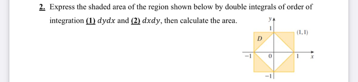 2. Express the shaded area of the region shown below by double integrals of order of
integration (1) dydx and (2) dxdy, then calculate the area.
1
(1,1)
D
-1
1
-1
