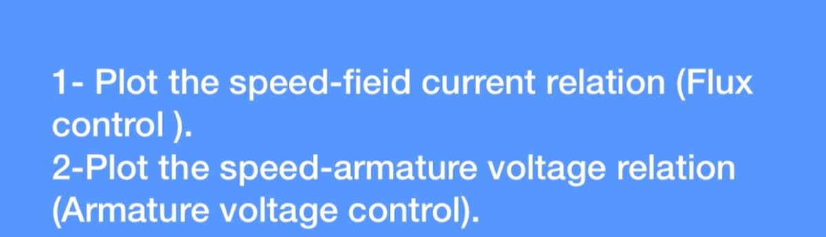 1- Plot the speed-fieid current relation (Flux
control ).
2-Plot the speed-armature voltage relation
(Armature voltage control).
