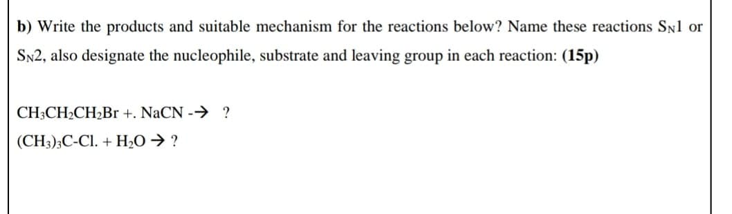 b) Write the products and suitable mechanism for the reactions below? Name these reactions SN1 or
SN2, also designate the nucleophile, substrate and leaving group in each reaction: (15p)
CH3CH2CH2Br +. NaCN - ?
(CH3)3C-Cl. + H2O → ?