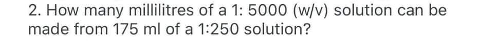 2. How many millilitres of a 1: 5000 (w/v) solution can be
made from 175 ml of a 1:250 solution?
