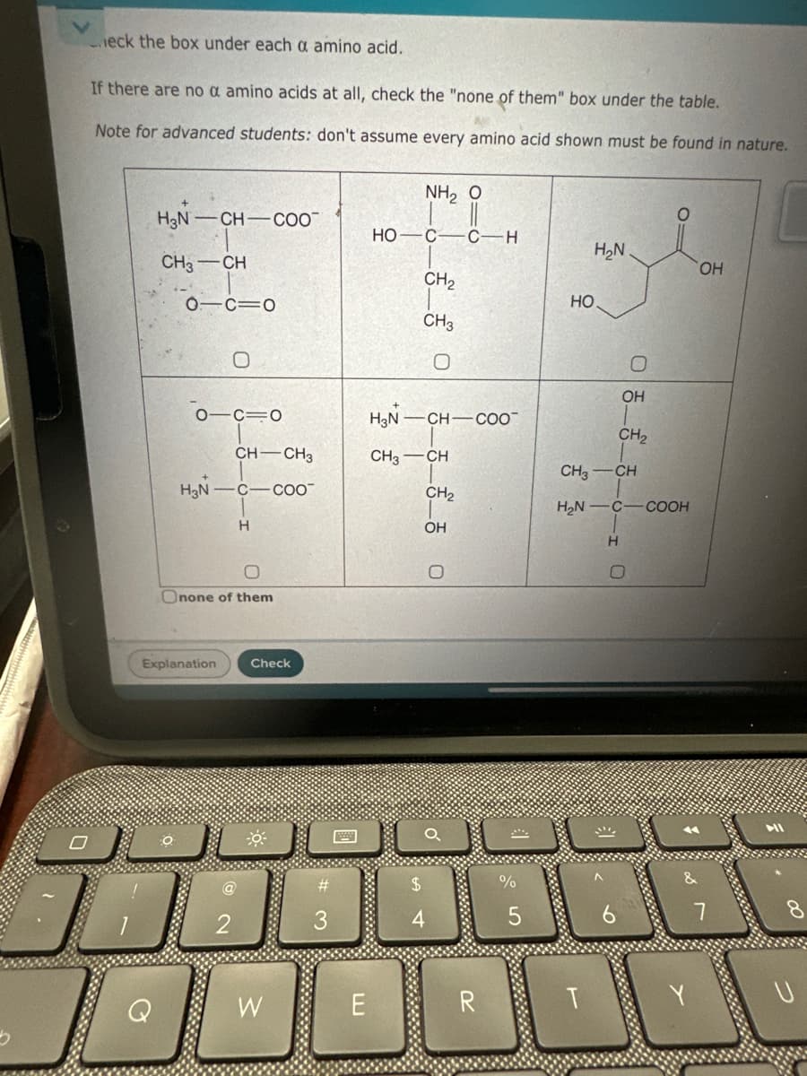 Check the box under each a amino acid.
If there are no a amino acids at all, check the "none of them" box under the table.
Note for advanced students: don't assume every amino acid shown must be found in nature.
NH, Ô
H3N-CH-COO
HO-C C-H
H₂N
CH3-CH
OH
CH2
0 C=O
0
O C=O
சீசீ 0
HO
CH3
H3N-CH-COO
CH-CH3
CH3-CH
H3N-C-COO
CH2
H
OH
O
O
Onone of them
Explanation
Check
0
OH
CH2
CH3-CH
H₂N C-COOH
H
O
$
%
2
2
3
4
5
6
a
W
E
R
&
7
HI