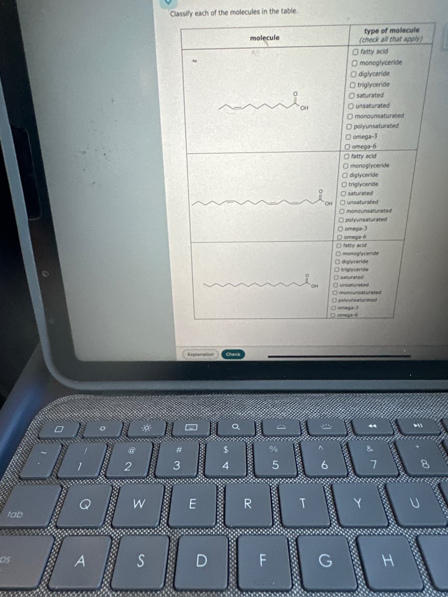 Classify each of the molecules in the table.
molecule
Explanation
Check
П
OH
type of molecule
(check all that apply)
O fatty acid
O monoglyceride
O diglyceride
O triglyceride
O saturated
O unsaturated
2
3
4
$
A4
%
5
O monounsaturated
O polyunsaturated
Oomega-3
O omega-6
fatty acid
O monoglyceride
O diglyceride
O triglyceride
O saturated
OH
O unsaturated
O monounsaturated
O polyunsaturated
O omega-3
O omega-6
Ofatty acid
O monoglyceride
O diglyceride
O triglyceride
O saturated
он
O unsaturated
O monounsaturated
O polyunsaturated
Q
W
E
R
T
tab
DS
A
S
O omega-3
O omega-6
a
7
D
F
G
H