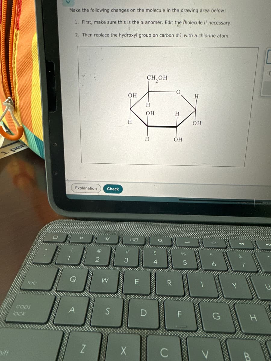 1 per
tab
caps
lock
A
Make the following changes on the molecule in the drawing area below:
1. First, make sure this is the a anomer. Edit the molecule if necessary.
2. Then replace the hydroxyl group on carbon #1 with a chlorine atom.
Explanation
Check
CH₂OH
OH
H
H
قال
2
3
OH
Н
H'
H
OH
A 4
$
H
OH
%
5
6
7
W
E
R
T
S
D
2
X
hiff
C
LL
F
G
B
13863