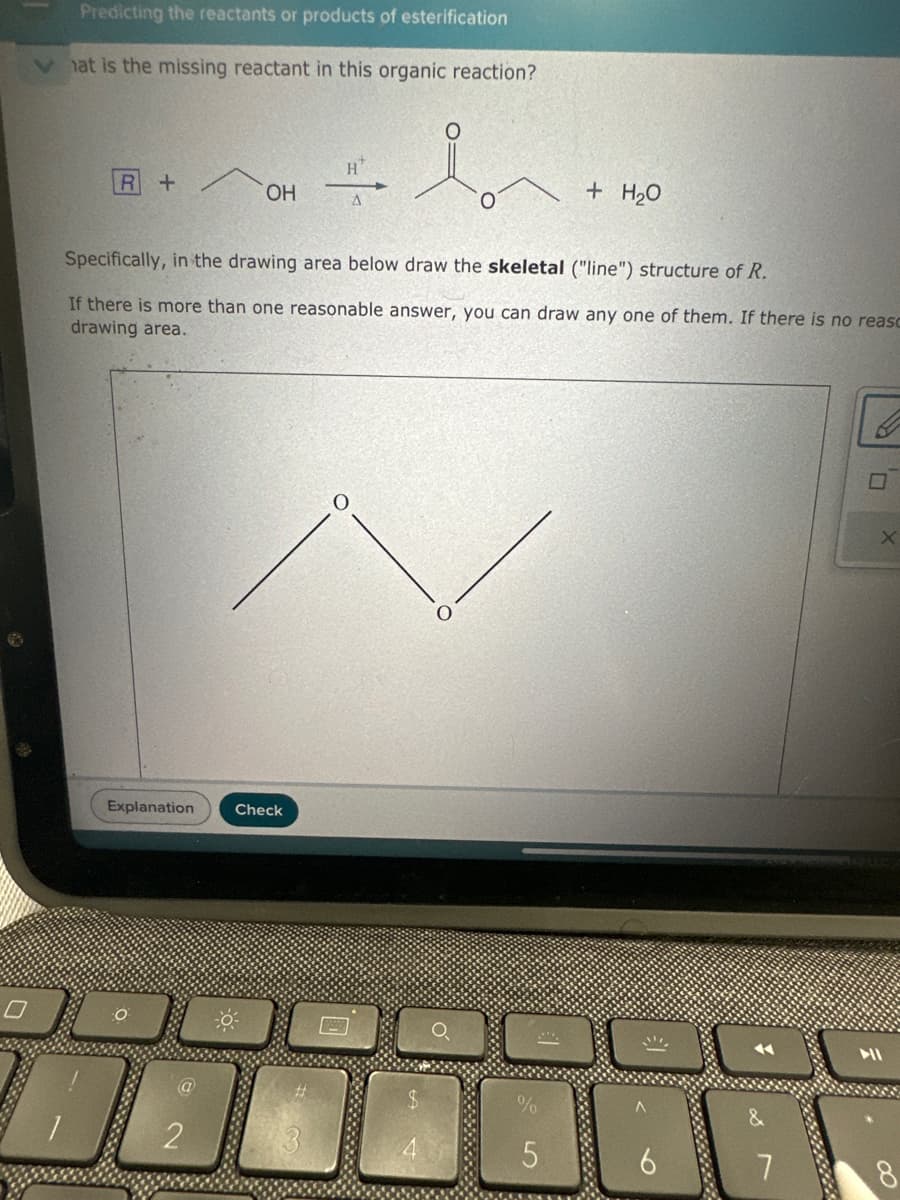 Predicting the reactants or products of esterification
hat is the missing reactant in this organic reaction?
H
R+
OH
Ο
+ H₂O
Specifically, in the drawing area below draw the skeletal ("line") structure of R.
If there is more than one reasonable answer, you can draw any one of them. If there is no reaso
drawing area.
Explanation
Check
Ο
O
2
$
%
5
7
8
X