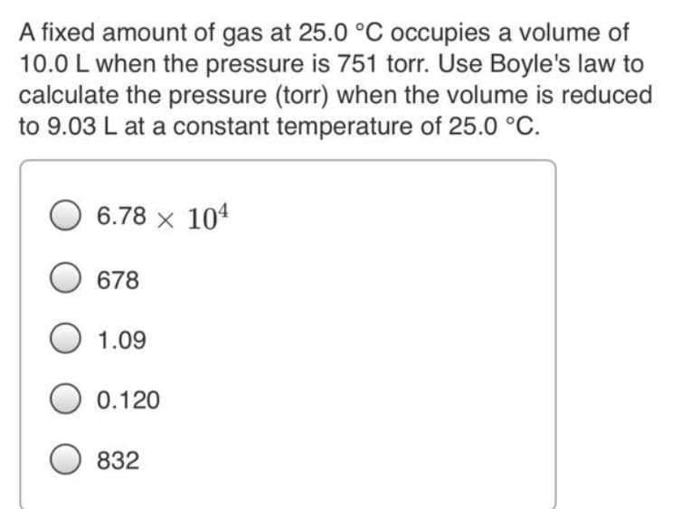 A fixed amount of gas at 25.0 °C occupies a volume of
10.0 L when the pressure is 751 torr. Use Boyle's law to
calculate the pressure (torr) when the volume is reduced
to 9.03 L at a constant temperature of 25.0 °C.
6.78 x 104
678
1.09
0.120
832
