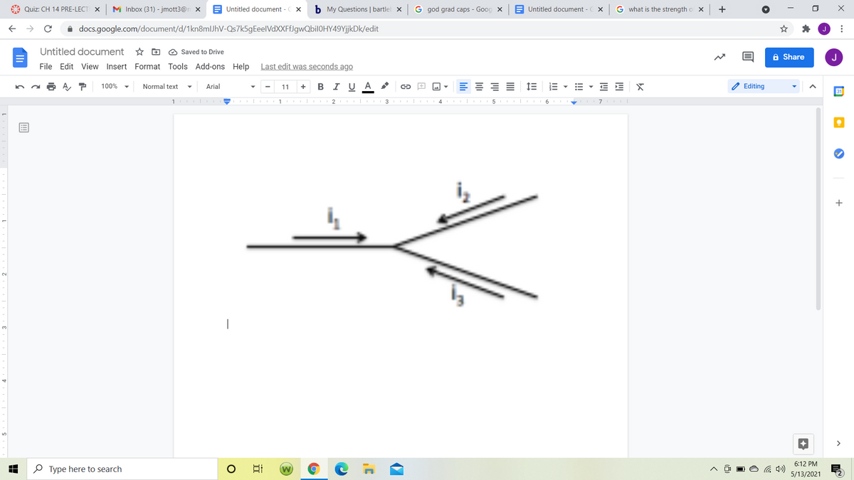 A Quiz: CH 14 PRE-LECT X
M Inbox (31) - jmott3@n X
E Untitled document - CX
b My Questions | bartlel x
G god grad caps - Goog x
E Untitled document - C x
G what is the strength o X
+
i docs.google.com/document/d/1kn8mlJhV-Qs7k5gEeelVdXXFfJgwQbil0HY49YjjkDk/edit
Untitled document
* D O Saved to Drive
A Share
J
File Edit View Insert Format Tools Add-ons Help
Last edit was seconds ago
BI U
A
E E E E
E E X
O Editing
100%
Normal text
Arial
11
31
2 I| II 3 I|
4
| II 6
7
+
2.
|
3.
>
6:12 PM
O Type here to search
日
5/13/2021
