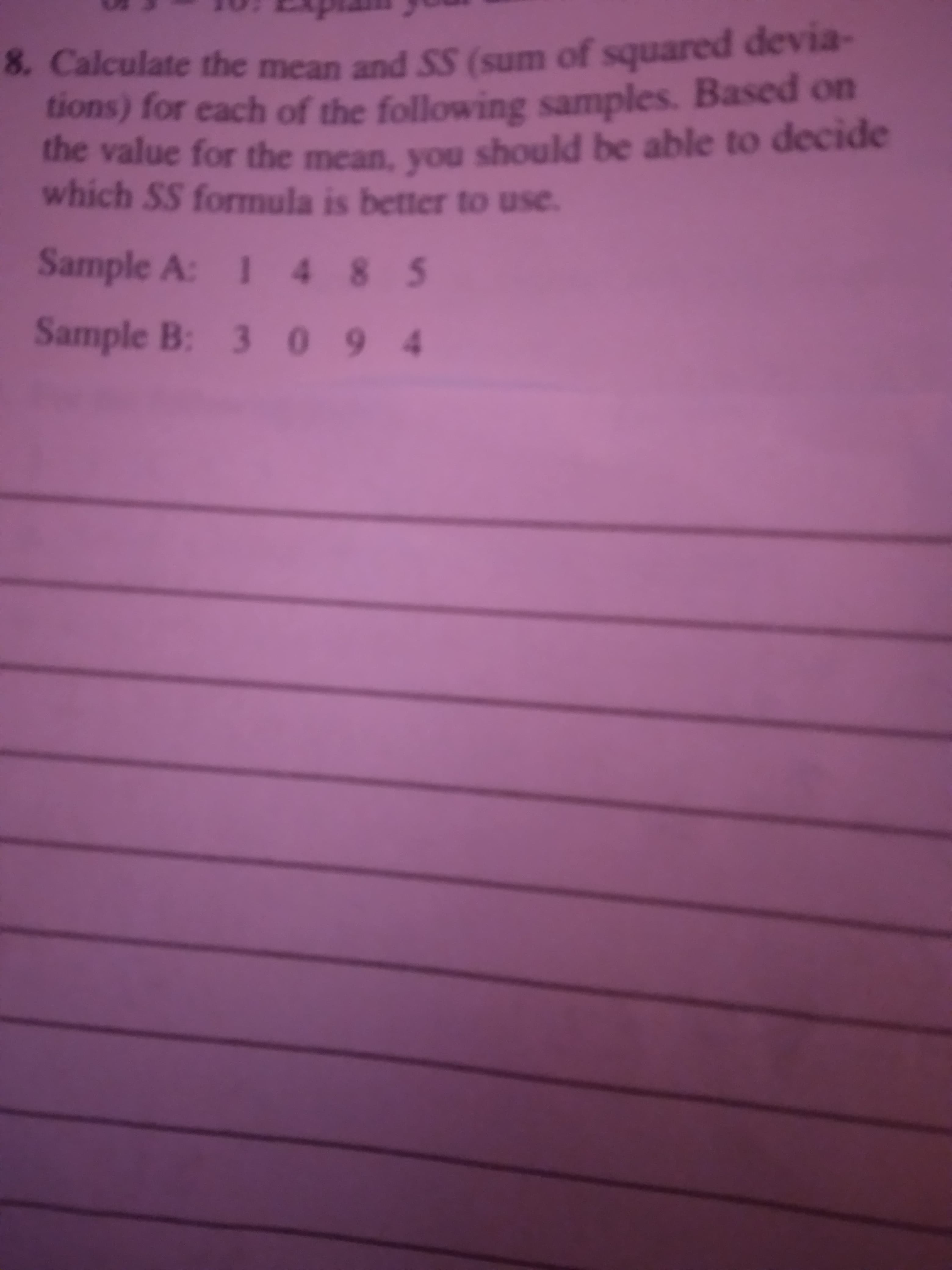 8. Calculate the mean and SS (sum of squared devia-
tions) for each of the following samples. Based on
the value for the mean, you should be able to decide
which SS formula is better to use.
Sample A: 1 4 8 5
Sample B: 3 09 4
