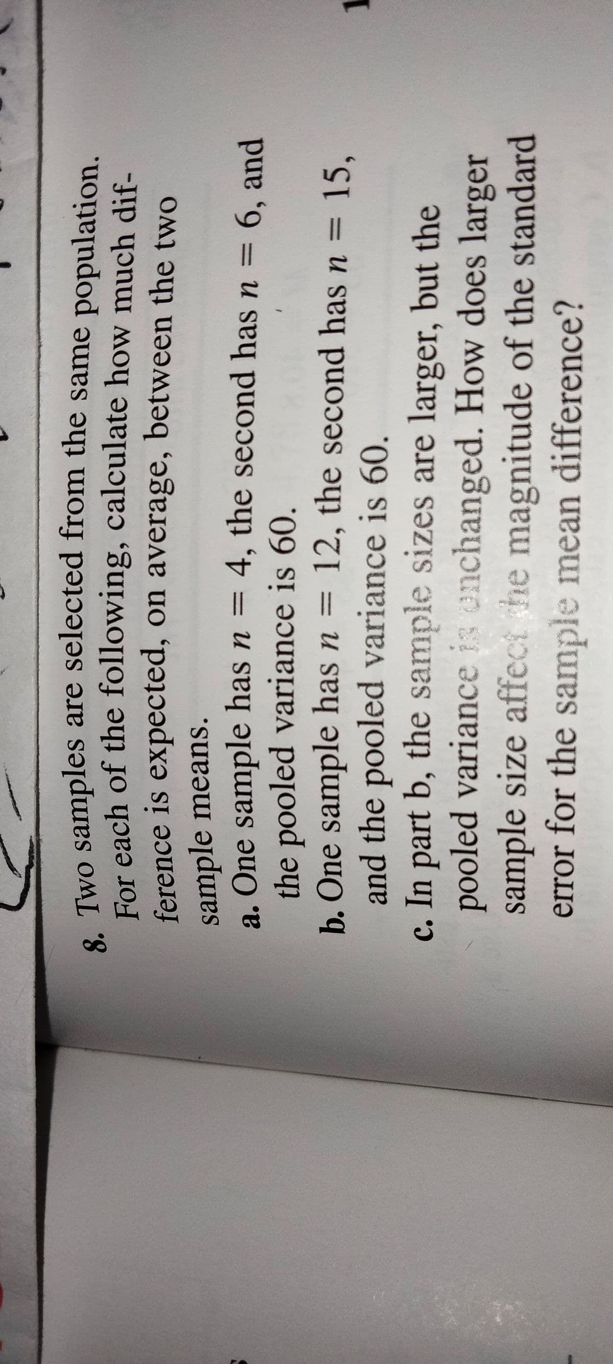 e Two samples are selected from the same population.
For each of the following, calculate how much dif-
ference is expected, on average, between the two
sample means.
a. One sample has n = 4, the second has n =
the pooled variance is 60.
b. One sample has n = 12, the second has n =
and the pooled variance is 60.
c. In part b, the sample sizes are larger, but the
pooled variance is enchanged. How does larger
sample size affect he magnitude of the standard
error for the sample mean difference?
6, and
15,
%3D
