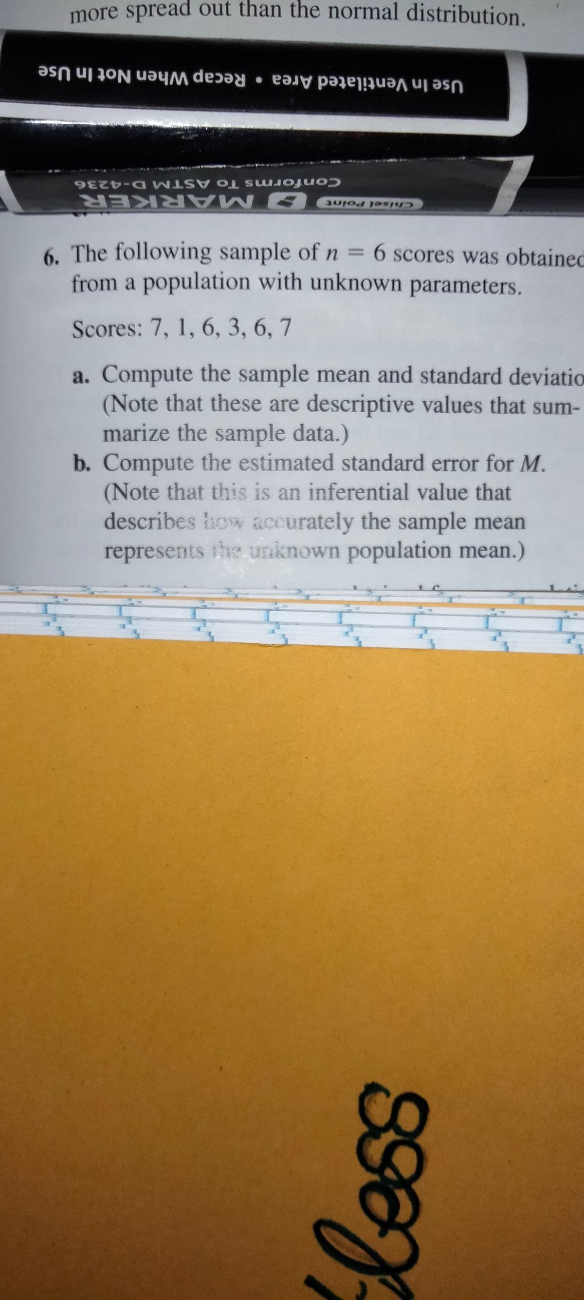 more spread out than the normal distribution.
Recap When Not In Use
Use In Ventilated Area •
Conforms To ASTM D-4236
OMARKER
6. The following sample ofn = 6 scores was obtained
from a population with unknown parameters.
Chisel Point
Scores: 7, 1, 6, 3, 6, 7
a. Compute the sample mean and standard deviatio
(Note that these are descriptive values that sum-
marize the sample data.)
b. Compute the estimated standard error for M.
(Note that this is an inferential value that
describes ow accurately the sample mean
represents the unknown population mean.)
