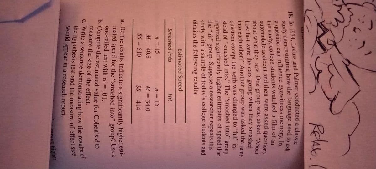 ReAb.
a question can influence eyewitness memory. In
the study, college students watched a film of ap
automobile accident and then were asked questions
about what they saw. One group was asked, "About
how fast were the cars going when they smashed
into each other?" Another group was asked the same
question except the verb was changed to "hit" in-
stead of "smashed into." The "smashed into" group
reported significantly higher estimates of speed than
the "hit" group. Suppose a researcher repeats this
study with a sample of today's college students and
obtains the following results.
Estimated Speed
Smashed into
Hit
n 15
n = 15
M = 40.8
M = 34.0
SS = 510
SS = 414
a. Do the results indicate a significantly higher esti-
mated speed for the "smashed into" group? Use a
one-tailed test with a = .01.
b. Compute the estimated value for Cohen's d to
measure the size of the effect.
the hypothesis test and the measure of effect size
would appear in a research report.
nort higher
18. In and a classic
