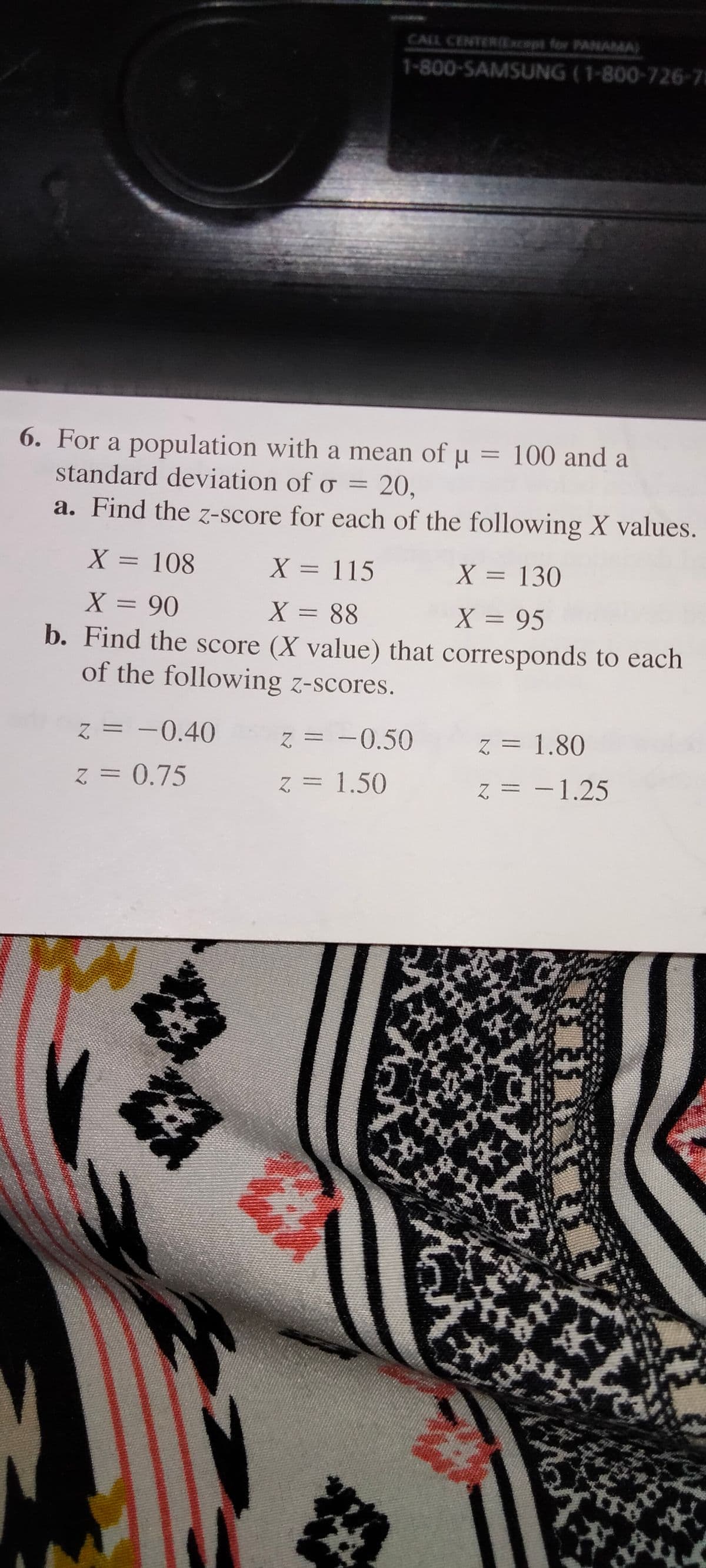 CALL CENTERExcopt for PANAMA)
1-800-SAMSUNG (1-800-726-75
6. For a population with a mean of u = 100 and a
standard deviation of o = 20,
a. Find the z-score for each of the following X values.
X = 108
X = 115
X = 130
%3D
%3D
%3D
X = 90
b. Find the score (X value) that corresponds to each
of the following z-scores.
X = 88
X = 95
z = -0.40
z = -0.50
z = 1.80
z = 0.75
Z = 1.50
Z = -1.25
