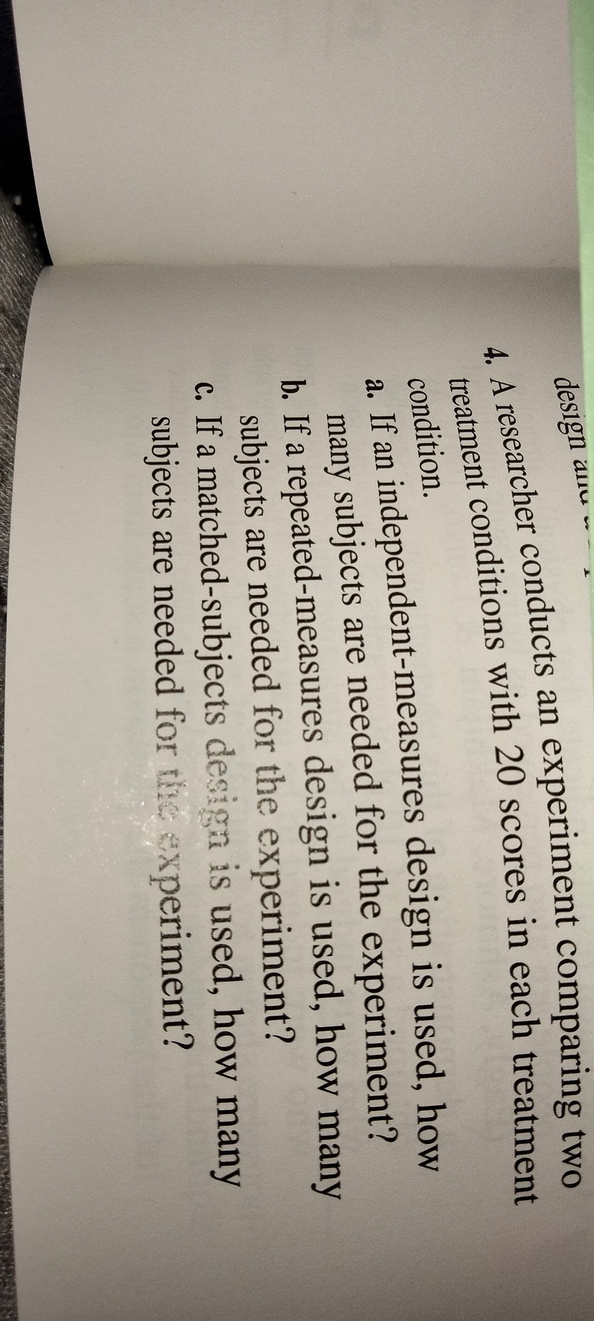 %24
design anu .
LA researcher conducts an experiment comparing two
condition.
a. If an independent-measures design is used, how
many subjects are needed for the experiment?
b. If a repeated-measures design is used, how many
subjects are needed for the experiment?
c. If a matched-subjects design is used, how many
subjects are needed for the experiment?
4. A an two
treatment with 20 in each treatment
