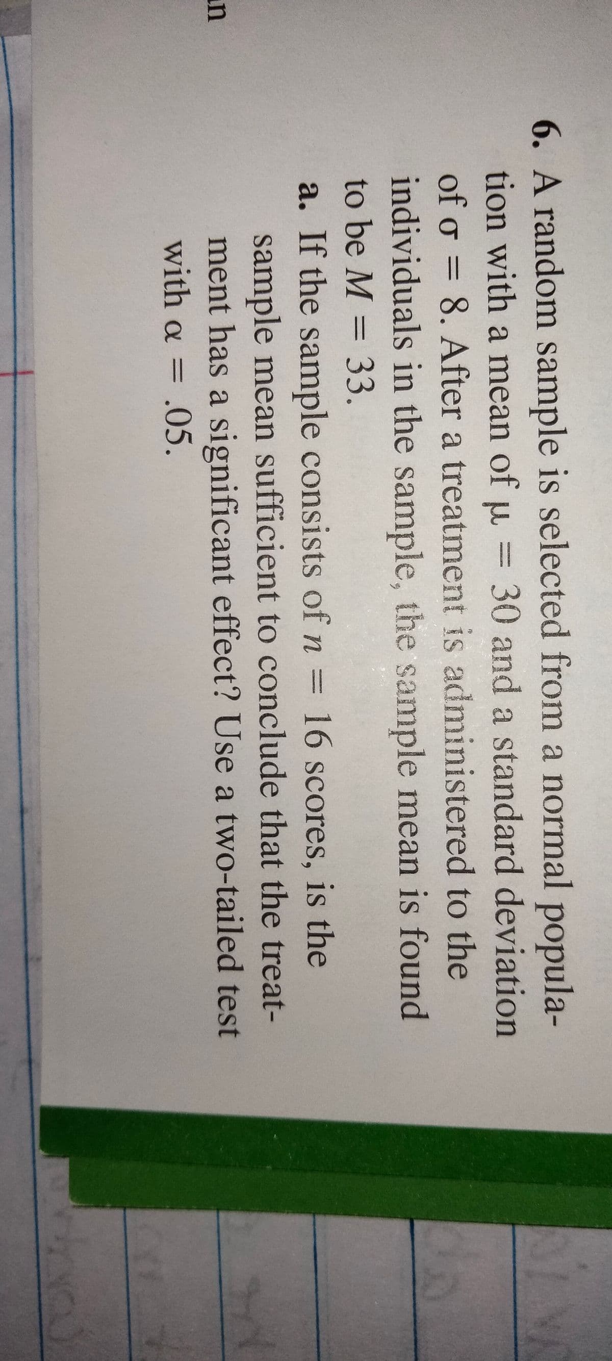 6. A random sample is selected from a normal popula-
tion with a mean of u = 30 and a standard deviation
of o = 8. After a treatment is administered to the
individuals in the sample, the sample mean is found
%3D
to be M = 33.
%3D
a. If the sample consists of n = 16 scores, is the
sample mean sufficient to conclude that the treat-
ment has a significant effect? Use a two-tailed test
un
with a = .05.
