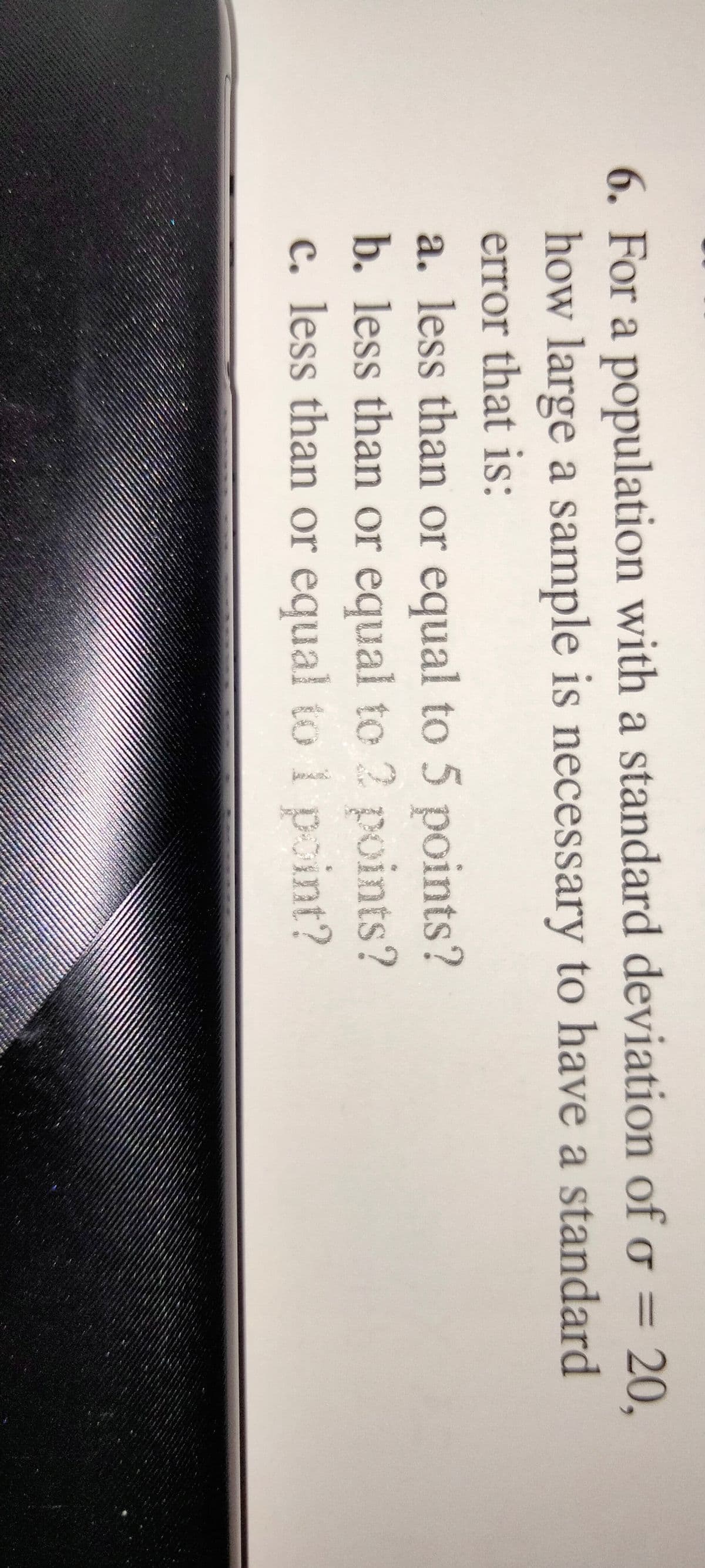 6. For a population with a standard deviation of o =
20,
how large a sample is necessary to have a standard
error that is:
a. less than or equal to 5 points?
b. less than or equal to 2 points?
c. less than or equal to i pint?
