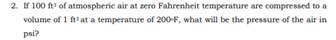 2. If 100 ft of atmospheric air at zero Fahrenheit temperature are compressed to a
volume of 1 ftat a temperature of 200-F, what will be the pressure of the air in
psi?
