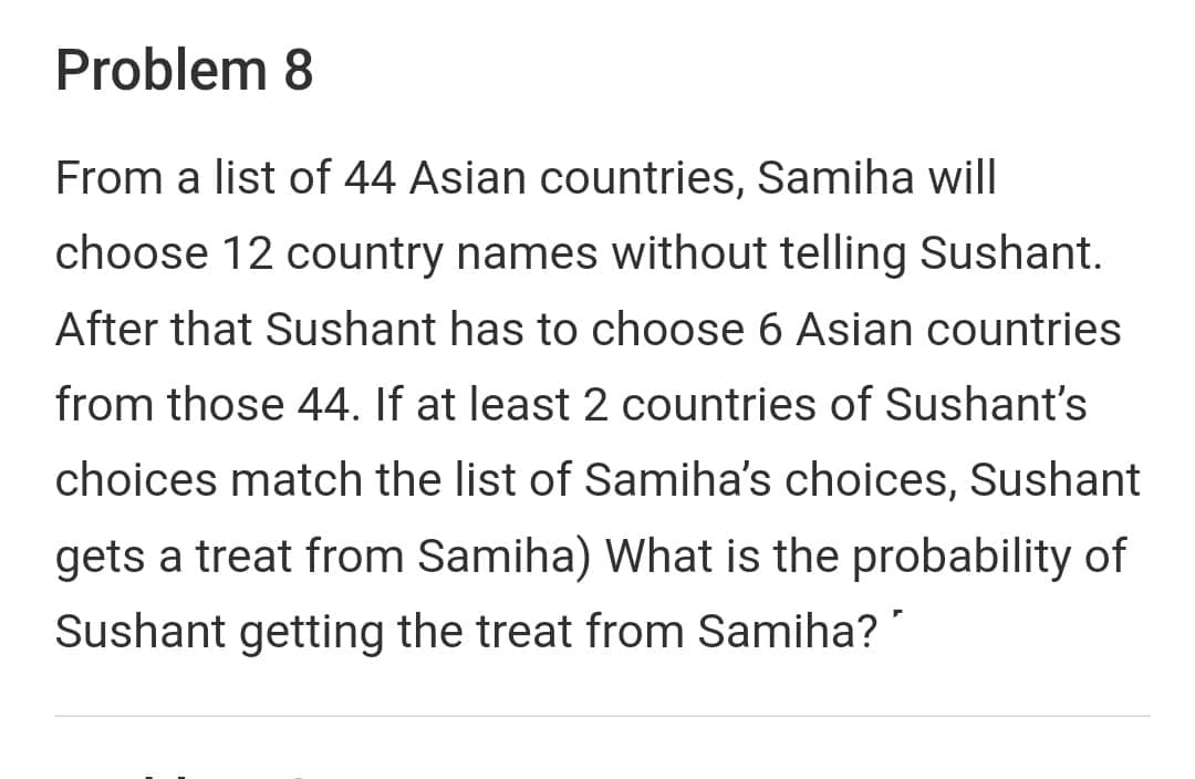 Problem 8
From a list of 44 Asian countries, Samiha will
choose 12 country names without telling Sushant.
After that Sushant has to choose 6 Asian countries
from those 44. If at least 2 countries of Sushant's
choices match the list of Samiha's choices, Sushant
gets a treat from Samiha) What is the probability of
Sushant getting the treat from Samiha?
