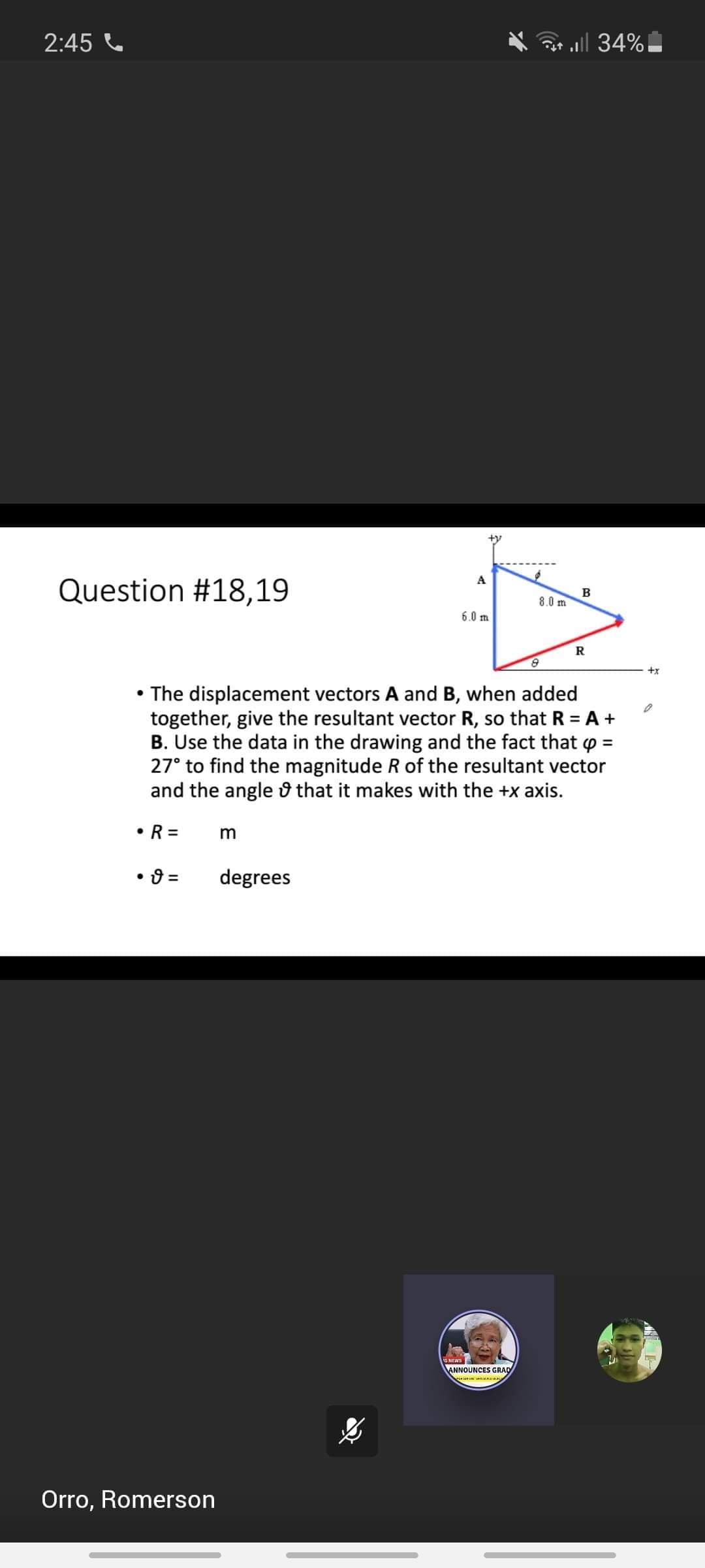 2:45 C
all 34%
A
Question #18,19
8.0 m
6.0 m
R
+x
• The displacement vectors A and B, when added
together, give the resultant vector R, so that R = A +
B. Use the data in the drawing and the fact that o =
27° to find the magnitude R of the resultant vector
and the angle û that it makes with the +x axis.
• R =
degrees
GNEWS
ANNOUNCES GRAD
enin
Orro, Romerson
