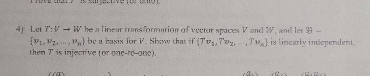 4) Let T:V - W be a linear transformation of vector spaces V and W, and let B =
{v1, v2, ..., Va} be a basis for V. Show that if {Tv,,Tv2,...,Tv} is linearly independent,
then T is injective (or one-to-one).
(a)
