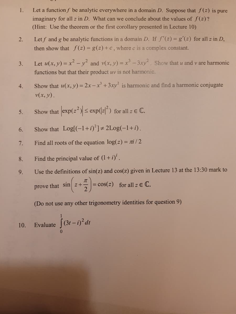 1.
Let a function f be analytic everywhere in a domain D. Suppose that f(z) is pure
imaginary for all z in D. What can we conclude about the values of f(z)?
(Hint: Use the theorem or the first corollary presented in Lecture 10)
Let f and g be analytic functions in a domain D. If f'(z) = g'(z) for all z in D,
then show that f(z)= g(z)+c, where c is a complex constant.
2.
3.
Let u(x, y) = x² –- y² and v(x, y) = x' - 3xy. Show that u and v are harmonic
functions but that their product uv is not harmonic.
Show that u(x,y) = 2x-x' +3xy is harmonic and find a harmonic conjugate
v(x, y).
4.
Show that exp(z) s exp(z|") for all z e C.
5.
6.
Show that Log[(-1+i)*]# 2Log(-1+i).
7.
Find all roots of the equation log(z) = ri/2
8.
Find the principal value of (1+ i)'.
9.
Use the definitions of sin(z) and cos(z) given in Lecture 13 at the 13:30 mark to
= cos(z) for all z E C.
prove that Sin] z+
(Do not use any other trigonometry identities for question 9)
10.
Evaluate (3t-i)² dt
