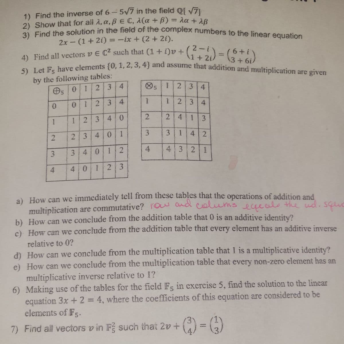 3) Find the solution in the field of the complex numbers to the linear equation
1) Find the inverse of 6- 5/7 in the field Q[ V7
2) Show that for all 2, a, B E C, 1(a +B)3Aa+2R
2 Find the solution in the field of the compiex numbers to the linear equation
5) Let Fg have elements {0, 1, 2, 3, 4} and assume that addition and multiplication are given
%3D
2x- (1+2i) = -ix + (2 + 2i).
2-i
1+2i/
bove elements (0, 1, 2, 3, 4} and assume that addition and multiplication are given
6+i
%3D
4) Find all vectors v E C such that (1 + i)v+
3+6i
by the following tables:
O5 01
234
O5 1
2 34
1234
0123 4
2.
2 4 13
1
1234 0
3.
3 142
2340| 1
43 21
3.
3401 2
4
4 01
2 3
a) How can we immediately tell from these tables that the operations of addition and
multiplication are commutative? YOw and colums eueelo the ud. squc
b) How can we conclude from the addition table that 0 is an additive identity?
c) How can we conclude from the addition table that every element has an additive inverse
relative to 0?
d) How can we conclude from the multiplication table that 1 is a multiplicative identity?
e) How can we conclude from the multiplication table that every non-zero element has an
multiplicative inverse relative to 1?
6) Making use of the tables for the field Fs in exercise 5, find the solution to the linear
equation 3x +2 = 4, where the coefficients of this equation are considered to be
elements of Fg.
GONES
7) Find all vectors v in F such that 2v +
()
2.
