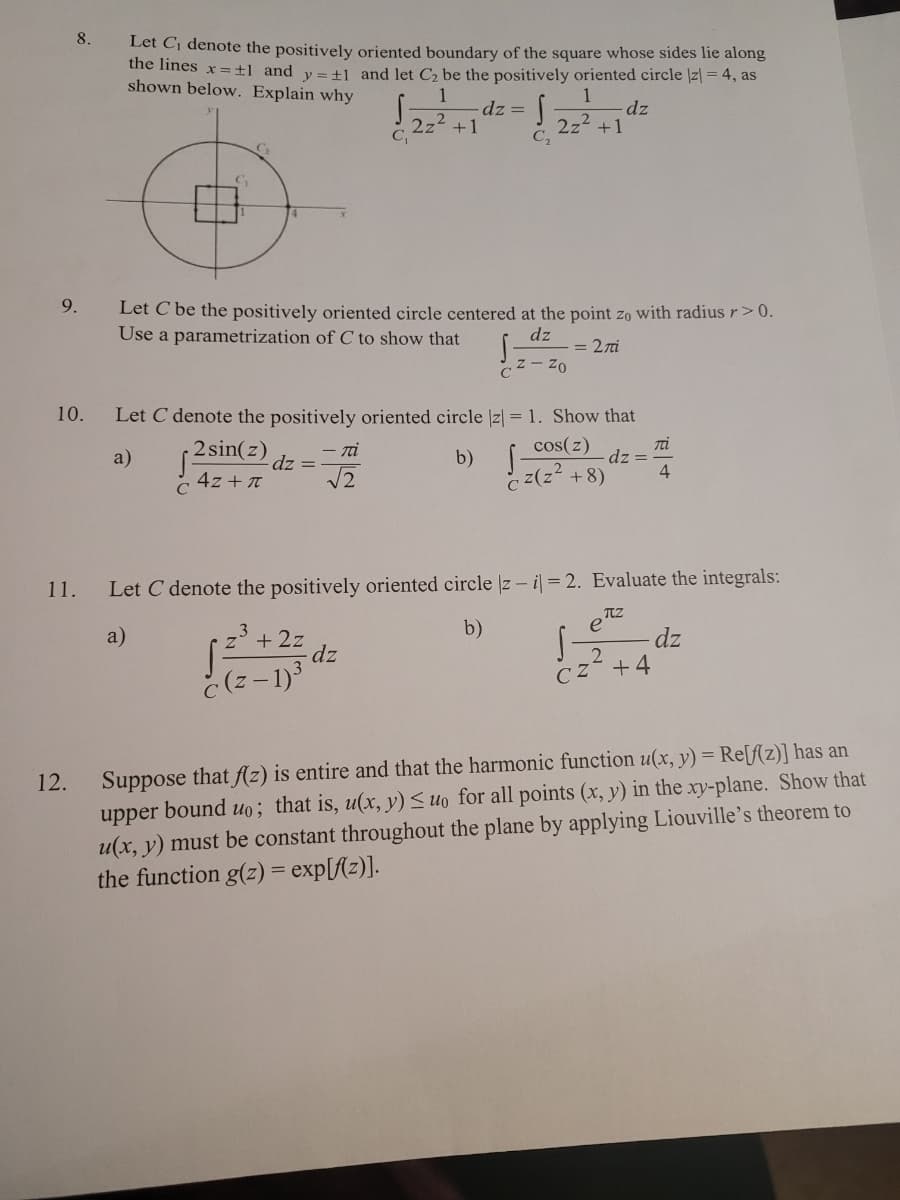 8.
Let Cj denote the positively oriented boundary of the square whose sides lie along
the lines x=±l_and v= +1 and let C be the positively oriented circle |z| = 4, as
shown below. Explain why
1
dz =
+1
dz
2z2
C.
2z2 +1
C2
9.
Let C be the positively oriented circle centered at the point zo with radius r>0.
Use a parametrization of C to show that
dz
= 27i
10.
Let C denote the positively oriented circle |z| = 1. Show that
cos(z)
2 sin(z)
Ti
dz =
4
- ni
a)
dz =
b)
4z + T
C
c z(z +8)
11.
Let C denote the positively oriented circle z - i = 2. Evaluate the integrals:
b)
e
a)
3
+ 2z
dz
dz
č (z - 1)
CZ +4
Suppose that fAz) is entire and that the harmonic function u(x, y) = Re[f(z)] has an
upper bound uo; that is, u(x, y) <uo for all points (x, y) in the xy-plane. Show that
u(x, y) must be constant throughout the plane by applying Liouville's theorem to
the function g(z) = exp[f{z)].
12.
