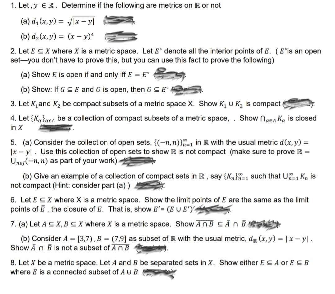 Here is a transcription of the content as it would appear on an educational website, with a detailed explanation of any visual elements:

---

### Metric Spaces and Compactness Problems

1. **Let \( x, y \in \mathbb{R} \). Determine if the following are metrics on \( \mathbb{R} \) or not:**
   - (a) \( d_1(x, y) = \sqrt{|x - y|} \)
   - (b) \( d_2(x, y) = (x - y)^4 \)

2. **Let \( E \subseteq X \) where \( X \) is a metric space.** Let \( E^o \) denote all the interior points of \( E \). \( E^o \) is an open set—you don’t have to prove this, but you can use this fact to prove the following:
   - (a) Show \( E \) is open if and only if \( E = E^o \).
   - (b) Show: If \( G \subseteq E \) and \( G \) is open, then \( G \subseteq E^o \).

3. **Let \( K_1 \) and \( K_2 \) be compact subsets of a metric space \( X \).** Show \( K_1 \cup K_2 \) is compact.

4. **Let \( \{K_\alpha\}_{\alpha \in A} \) be a collection of compact subsets of a metric space \( X \).** Show \( \bigcap_{\alpha \in A} K_\alpha \) is closed in \( X \).

5. **(a) Consider the collection of open sets, \( \{(-n, n)\}_{n=1}^\infty \) in \( \mathbb{R} \) with the usual metric \( d(x, y) = |x - y| \).** Use this collection of open sets to show \( \mathbb{R} \) is not compact (make sure to prove \( \mathbb{R} = \bigcup_{n \in \mathbb{N}} (-n, n) \) as part of your work).
   - (b) Give an example of a collection of compact sets in \( \mathbb{R} \), say \( \{K_n\}_{n