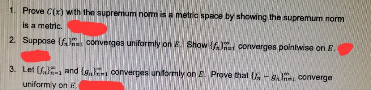 1. Prove C(x) with the supremum norm is a metric space by showing the supremum norm
is a metric.
2. Suppose {fn}n=1 converges uniformly on E. Show {fnn-1 converges pointwise on E.
3. Let {fn}n=1 and {gn}-1 converges uniformly on E. Prove that {fn - gn}n=1 Converge
uniformly on E.
