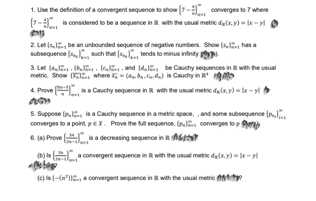 **Convergence and Cauchy Sequences**

**1. Use the definition of a convergent sequence to show \( \left\{ 7 - \frac{4}{n} \right\}^\infty_{n=1} \) converges to 7.**

The sequence \( \left\{ 7 - \frac{4}{n} \right\}^\infty_{n=1} \) is considered to be a sequence in \( \mathbb{R} \) with the usual metric \( d_\mathbb{R}(x, y) = |x - y| \).

**2. Let \( \{s_n\}^\infty_{n=1} \) be an unbounded sequence of negative numbers. Show \( \{s_n\}^\infty_{n=1} \) has a subsequence \( \{s_{n_k}\}^\infty_{k=1} \) such that \( \{s_{n_k}\}^\infty_{k=1} \) tends to minus infinity.**

**3. Let \( \{a_n\}^\infty_{n=1} \), \( \{b_n\}^\infty_{n=1} \), \( \{c_n\}^\infty_{n=1} \), and \( \{d_n\}^\infty_{n=1} \) be Cauchy sequences in \( \mathbb{R} \) with the usual metric. Show \( \{x_n\}^\infty_{n=1} \) where \( x_n = (a_n, b_n, c_n, d_n) \) is Cauchy in \( \mathbb{R}^4 \).

**4. Prove \( \left\{ \frac{8n - 5}{n} \right\}^\infty_{n=1} \) is a Cauchy sequence in \( \mathbb{R} \) with the usual metric \( d_\mathbb{R}(x, y) = |x - y| \).

**5. Suppose \( \{p_n\}^\infty_{n=1} \) is a Cauchy sequence in a metric space, and some subsequence \( \{p_{n_i}\}^\infty_{i