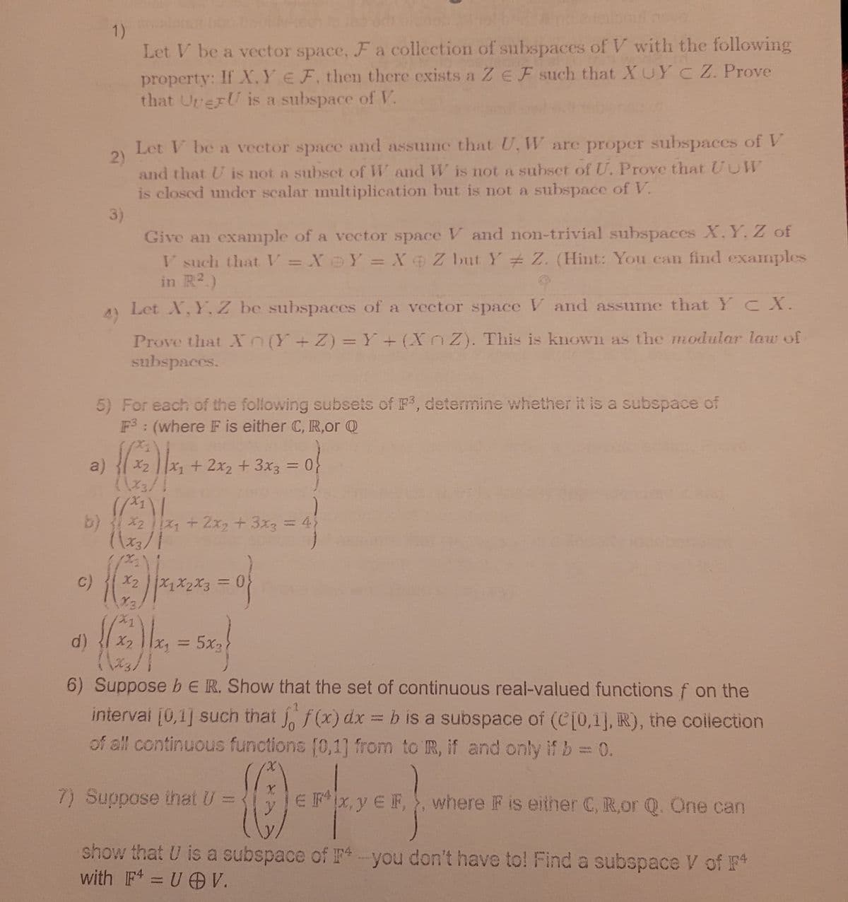 1)
Let V be a vector space, F a collection of subspaces of V with the following
property: If X.YE F. then there exists a ZE F such that XUY C Z. Prove
that UrerU is a subspace of V.
Let V be a vector space and assume that U, W are proper subspaces of V
2)
and that U is not a subset of W and W is not a subset of U. Prove that UUWV
is closed under scalar multiplication but is not a subspace of V.
3)
Give an example of a vector space V and non-trivial subspaces X.Y, Z of
V such that V = X@Y =X Z but Y Z. (Hint: You can find examples
in R2.)
4)
Let X, Y, Z be subspaces of a vector space V and assume that Y CX.
Prove that Xn(Y+Z) = Y + (XnZ). This is known as the modular law of
subspaces.
5) For each of the following subsets of F, determine whether it is a subspace of
F: (where F is either C, R,or Q
a)
X2
X+
2x2 + 3x3 = 0;
%3D
b) *2 + 2x2 + 3x3 = 4
c)
X2
d)
X2
5x3
%3D
6) Suppose b ER. Show that the set of continuous real-valued functions f on the
intervai [0,1] such that , f(x) dx = b is a subspace of (C[0,1], R), the collection
of all continuous functions (0,1] from to IR, if and only if b = 0.
KSTAN
7) Suppose that U =
EFx, y E F, , where F is either C, R,or Q. One can
show that U is a subspace of F4you don't have to! Find a subspace V of F
with F = U O V.
