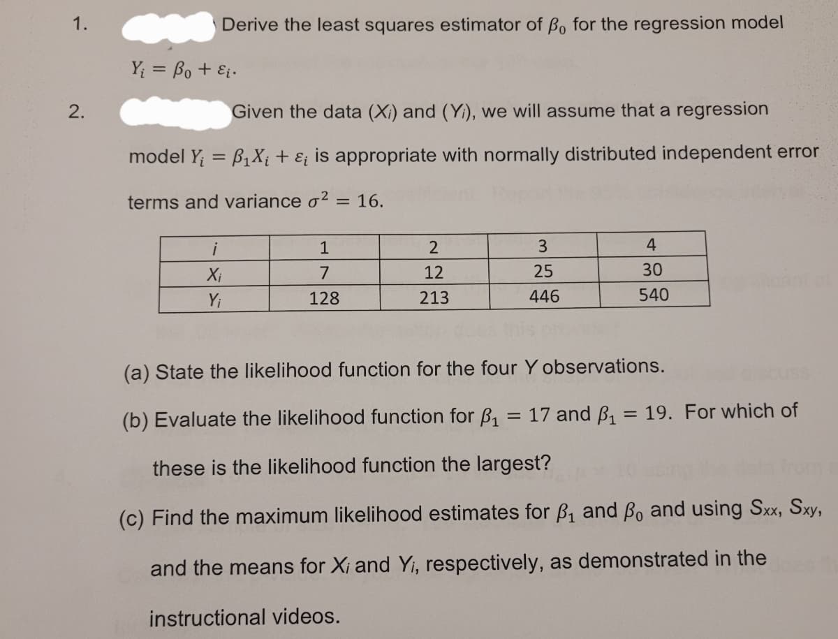 1.
Derive the least squares estimator of Bo for the regression model
Y = Bo + Ei.
2.
Given the data (Xi) and (Yi), we will assume that a regression
model Y; = B1X; + E; is appropriate with normally distributed independent error
terms and variance o2 = 16.
i
1
2
4
Xi
7
12
25
30
cant
Y;
128
213
446
540
(a) State the likelihood function for the four Y observations.
uss
(b) Evaluate the likelihood function for B,
17 and B, = 19. For which of
these is the likelihood function the largest?
(c) Find the maximum likelihood estimates for B, and Bo and using Sxx, Sxy,
and the means for Xi and Yi, respectively, as demonstrated in the
instructional videos.
