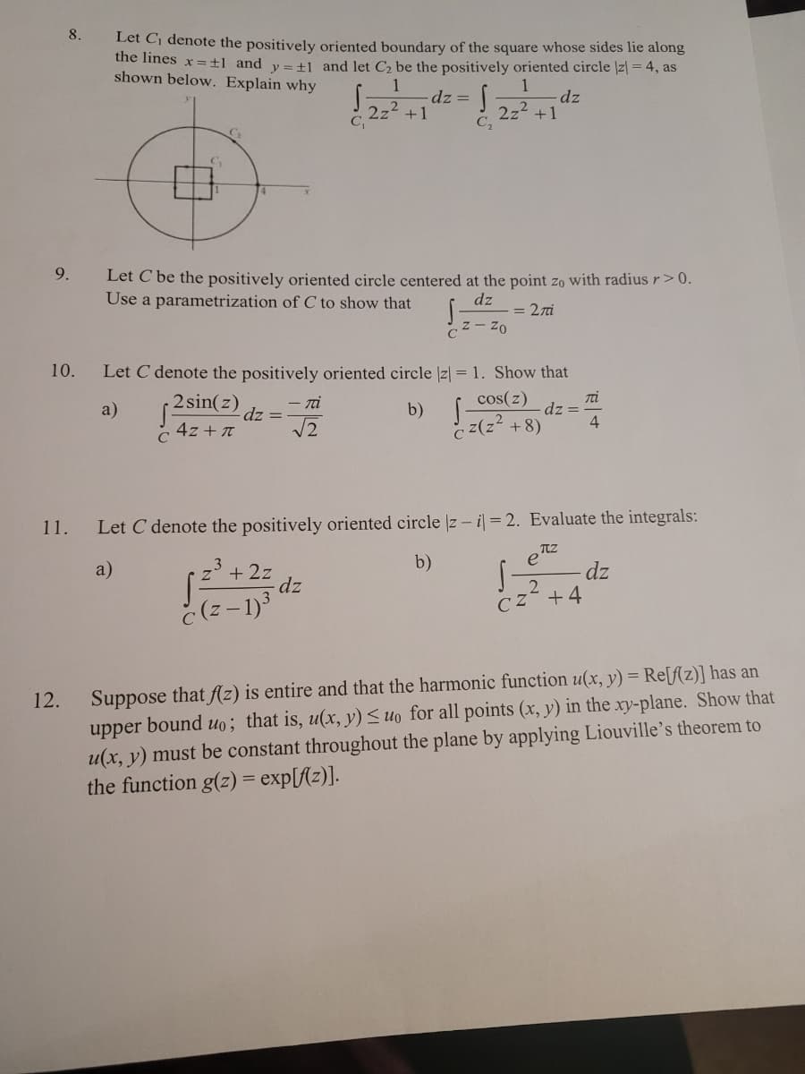 8.
Let Cj denote the positively oriented boundary of the square whose sides lie along
the lines x=±l_and v=+1 and let C be the positively oriented circle |z| = 4, as
shown below. Explain why
1
dz =
dz
2z2 +1
2z2 +1
C2
C.
9.
Let C be the positively oriented circle centered at the point zo with radius r>0.
Use a parametrization of C to show that
dz
= 27i
Cz- Zo
10.
Let C denote the positively oriented circle |z| = 1. Show that
2 sin(z)
Ti
dz =
4
- ni
cos(z)
a)
dz =
b)
4z + T
C
c z(z +8)
11.
Let C denote the positively oriented circle z - i = 2. Evaluate the integrals:
b)
e
a)
+ 2z
dz
dz
2
CZ +4
č (z - 1)
Suppose that fAz) is entire and that the harmonic function u(x, y) = Re[f(z)] has an
upper bound uo; that is, u(x, y) <uo for all points (x, y) in the xy-plane. Show that
u(x, y) must be constant throughout the plane by applying Liouville's theorem to
the function g(z) = exp[f{z)].
12.
