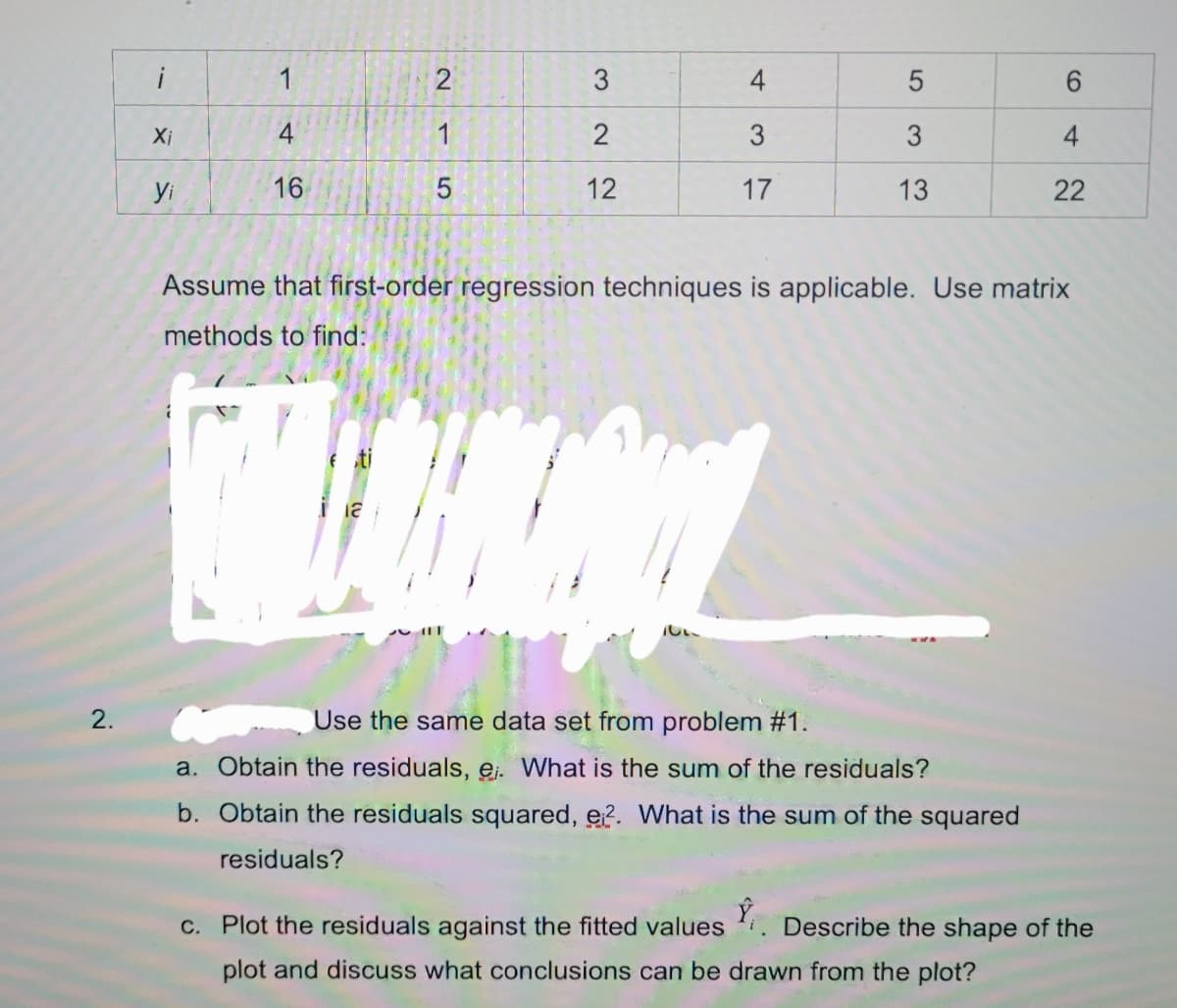 1
4
Xi
4
1
3
4
yi
16
12
17
13
22
Assume that first-order regression techniques is applicable. Use matrix
methods to find:
2.
Use the same data set from problem #1.
a. Obtain the residuals, ej. What is the sum of the residuals?
b. Obtain the residuals squared, e?. What is the sum of the squared
residuals?
c. Plot the residuals against the fitted values . Describe the shape of the
plot and discuss what conclusions can be drawn from the plot?
3.
