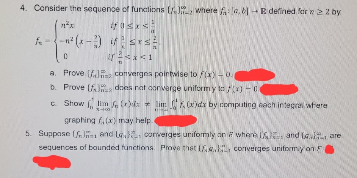 4. Consider the sequence of functions {f}-2 where fn: [a, b] R defined for n > 2 by
if 0 sxs
fn = {-n² (x-) if <x<.
if <x<1
n²x
72
0.
a. Prove {fn}2 converges pointwise to f(x) = 0.
b. Prove {fn}-2 does not converge uniformly to f(x) = 0.
Show lim f (x)dx + lim A(x)dx by computing each integral where
C.
72- CO
graphing fn(x) may help.
5. Suppose {fn}n=1 and {gn-1 converges uniformly on E where {f-1 and {g,}-1 are
sequences of bounded functions. Prove that {fgn}, converges uniformly on E
