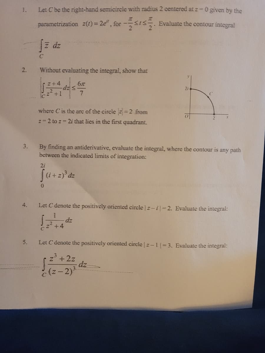 1.
Let Cbe the right-hand semicircle with radius 2 centered at z=0 given by the
parametrization z(1)= 2e", for 5. Evaluate the contour integral
z dz
2.
Without evaluating the integral, show that
z+4
dz=
+1
where C is the arc of the circle z=2 from
z= 2 to z 2i that lies in the first quadrant.
3.
By finding an antiderivative, evaluate the integral, where the contour is
between the indicated limits of integration:
any path
2i
(i+z)° dz
4.
Let C denote the positively oriented circle z-i=2. Evaluate the integral:
dz
+4
5.
Let C denote the positively oriented circle z- l= 3. Evaluate the integral:
z +2z
dz
