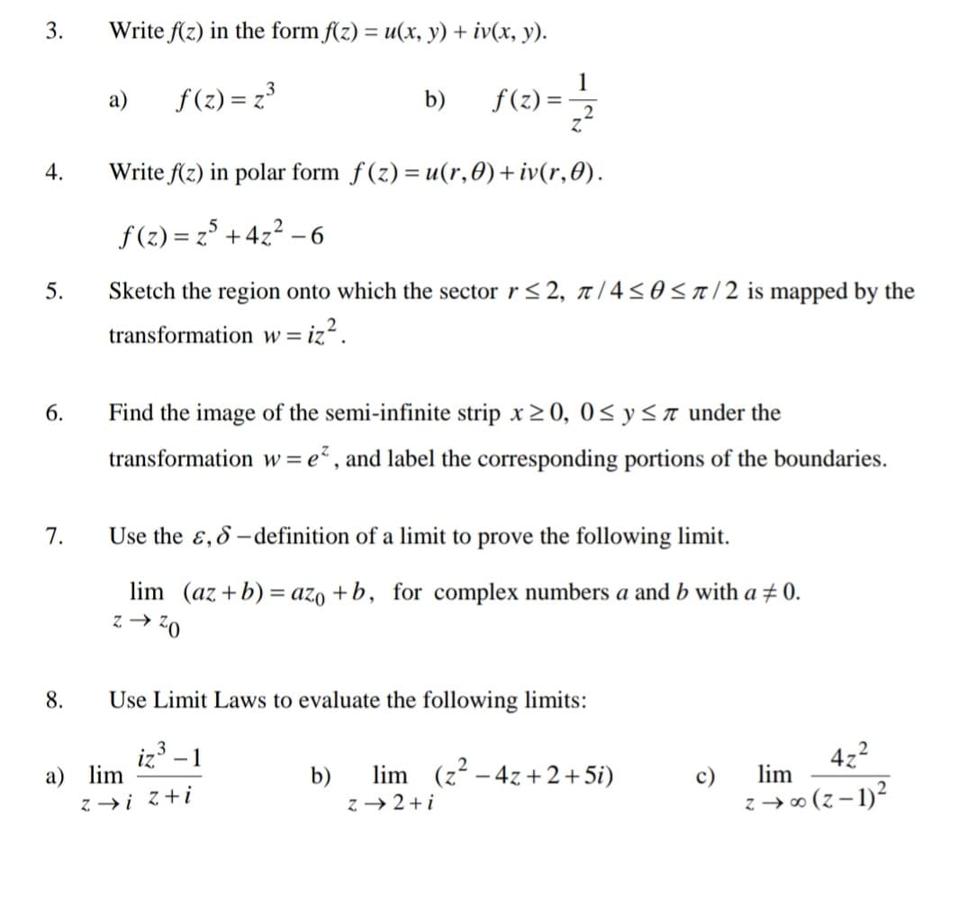 Write f(z) in the form f(z) = u(x, y) + iv(x, y).
a)
f(2) = z3
b)
f(z) =
4.
Write f(z) in polar form f (z) = u(r,0)+ iv(r,0).
f (z) = z° +4z2 –6
5.
Sketch the region onto which the sector r< 2, r /4<0<a/2 is mapped by the
transformation w=
6.
Find the image of the semi-infinite strip x2 0, 0< y<a under the
transformation w = e² , and label the corresponding portions of the boundaries.
7.
Use the ɛ, 8 - definition of a limit to prove the following limit.
lim (az +b) = azo + b, for complex numbers a and b with a # 0.
0z + 2
8.
Use Limit Laws to evaluate the following limits:
iz
a) lim
3
- 1
lim (z – 4z + 2+5i)
4z2
b)
c)
lim
z →i z+i
z → 2+i
z → 0 (z – 1)2
3.
