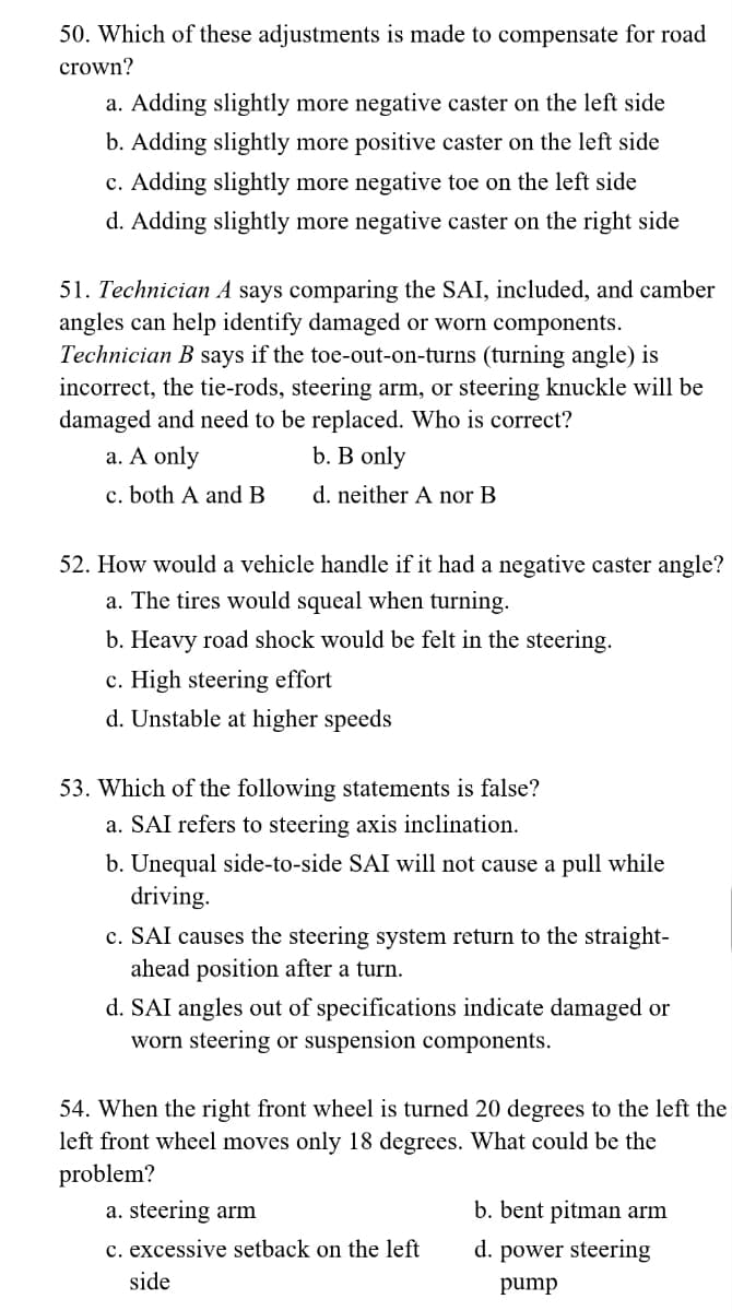 50. Which of these adjustments is made to compensate for road
crown?
a. Adding slightly more negative caster on the left side
b. Adding slightly more positive caster on the left side
c. Adding slightly more negative toe on the left side
d. Adding slightly more negative caster on the right side
51. Technician A says comparing the SAI, included, and camber
angles can help identify damaged or worn components.
Technician B says if the toe-out-on-turns (turning angle) is
incorrect, the tie-rods, steering arm, or steering knuckle will be
damaged and need to be replaced. Who is correct?
a. A only
b. B only
c. both A and B
d. neither A nor B
52. How would a vehicle handle if it had a negative caster angle?
a. The tires would squeal when turning.
b. Heavy road shock would be felt in the steering.
c. High steering effort
d. Unstable at higher speeds
53. Which of the following statements is false?
a. SAI refers to steering axis inclination.
b. Unequal side-to-side SAI will not cause a pull while
driving.
c. SAI causes the steering system return to the straight-
ahead position after a turn.
d. SAI angles out of specifications indicate damaged or
worn steering or suspension components.
54. When the right front wheel is turned 20 degrees to the left the
left front wheel moves only 18 degrees. What could be the
problem?
a. steering arm
c. excessive setback on the left
side
b. bent pitman arm
d. power steering
pump