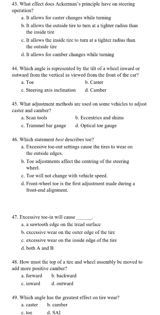 43. What effect does Ackerman's principle have on steering
operation?
a. It allows for caster changes while turning
b. It allows the outside tire to turn at a tighter radius than
the inside tire
c. It allows the inside tire to turn at a tighter radius than
the outside tire
d. It allows for camber changes while turning
44. Which angle is represented by the tilt of a wheel inward or
outward from the vertical as viewed from the front of the car?
a. Toe
c. Steering axis inclination
b. Caster
d. Camber
45. What adjustment methods are used on some vehicles to adjust
caster and camber?
a. Scan tools
c. Trammel bar gauge
b. Eccentrics and shims
d. Optical toe gauge
46. Which statement best describes toe?
a. Excessive toe-out settings cause the tires to wear on
the outside edges.
b. Toe adjustments affect the centring of the steering
wheel.
c. Toe will not change with vehicle speed.
d. Front-wheel toe is the first adjustment made during a
front-end alignment.
47. Excessive toe-in will cause
a. a sawtooth edge on the tread surface
b. excessive wear on the outer edge of the tire
c. excessive wear on the inside edge of the tire
d. both A and B
48. How must the top of a tire and wheel assembly be moved to
add more positive camber?
a. forward
b. backward
c. inward
d. outward
49. Which angle has the greatest effect on tire wear?
a. caster
b. camber
c. toe
d. SAI