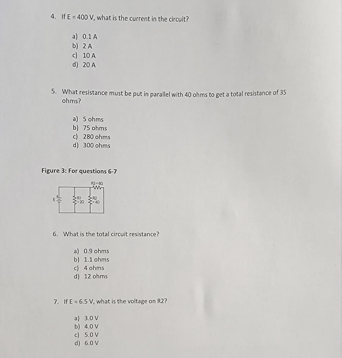 4. If E = 400 V, what is the current in the circuit?
a) 0.1 A
b) 2 A
c) 10 A
d) 20 A
5. What resistance must be put in parallel with 40 ohms to get a total resistance of 35
ohms?
a) 5 ohms
b) 75 ohms
c) 280 ohms
d) 300 ohms
Figure 3: For questions 6-7
R1
= 20
R3=60
R2
=40
6. What is the total circuit resistance?
a) 0.9 ohms
b) 1.1 ohms
c) 4 ohms
d) 12 ohms
7. If E = 6.5 V, what is the voltage on R2?
a) 3.0 V
b) 4.0 V
c) 5.0 V
d) 6.0 V